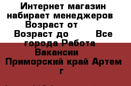 Интернет-магазин набирает менеджеров › Возраст от ­ 18 › Возраст до ­ 58 - Все города Работа » Вакансии   . Приморский край,Артем г.